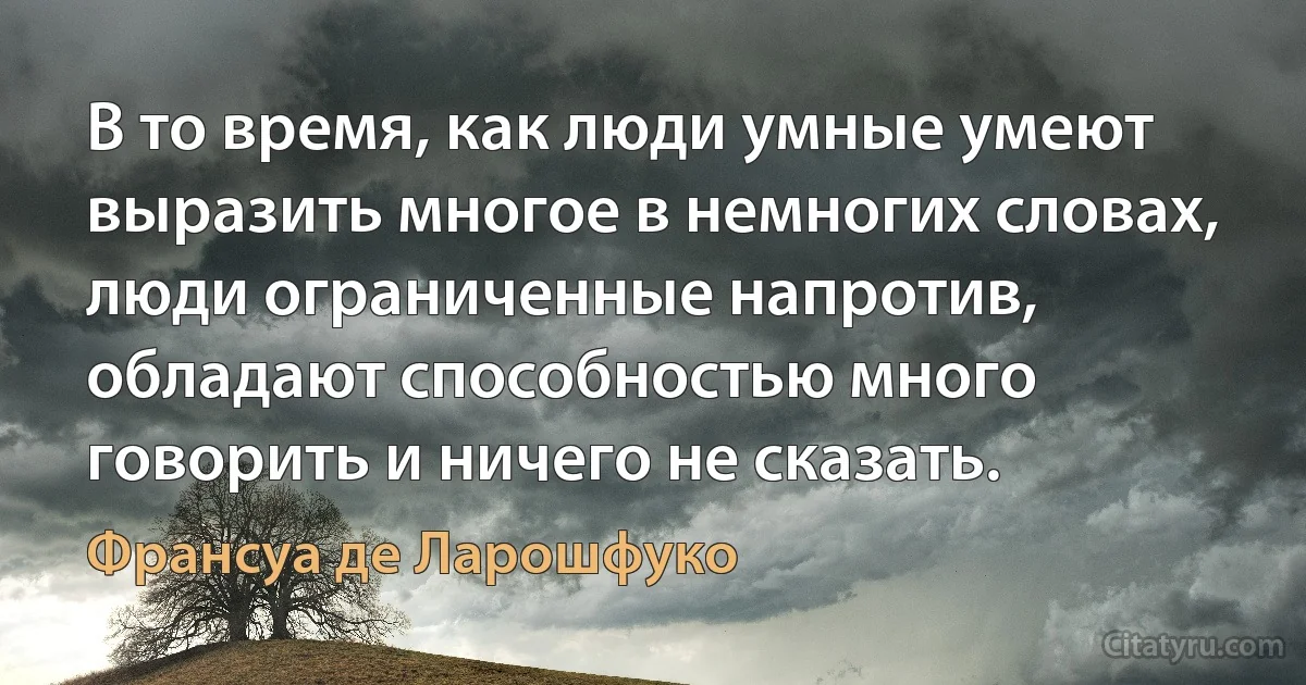 В то время, как люди умные умеют выразить многое в немногих словах, люди ограниченные напротив, обладают способностью много говорить и ничего не сказать. (Франсуа де Ларошфуко)