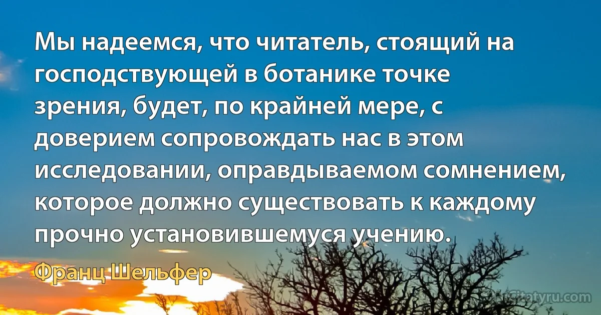 Мы надеемся, что читатель, стоящий на господствующей в ботанике точке зрения, будет, по крайней мере, с доверием сопровождать нас в этом исследовании, оправдываемом сомнением, которое должно существовать к каждому прочно установившемуся учению. (Франц Шельфер)