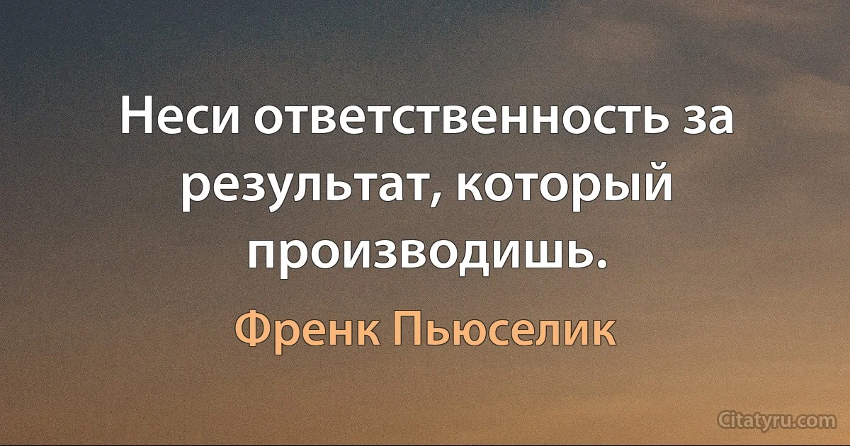 Неси ответственность за результат, который производишь. (Френк Пьюселик)