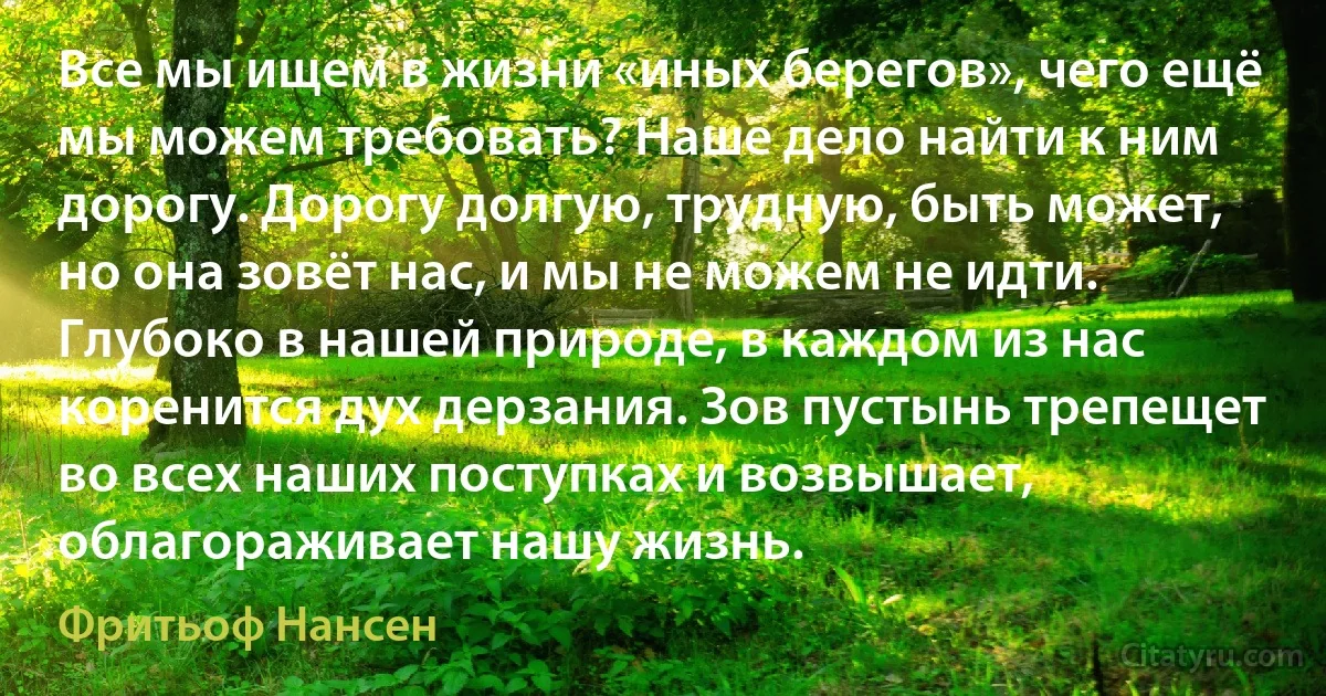 Все мы ищем в жизни «иных берегов», чего ещё мы можем требовать? Наше дело найти к ним дорогу. Дорогу долгую, трудную, быть может, но она зовёт нас, и мы не можем не идти. Глубоко в нашей природе, в каждом из нас коренится дух дерзания. Зов пустынь трепещет во всех наших поступках и возвышает, облагораживает нашу жизнь. (Фритьоф Нансен)