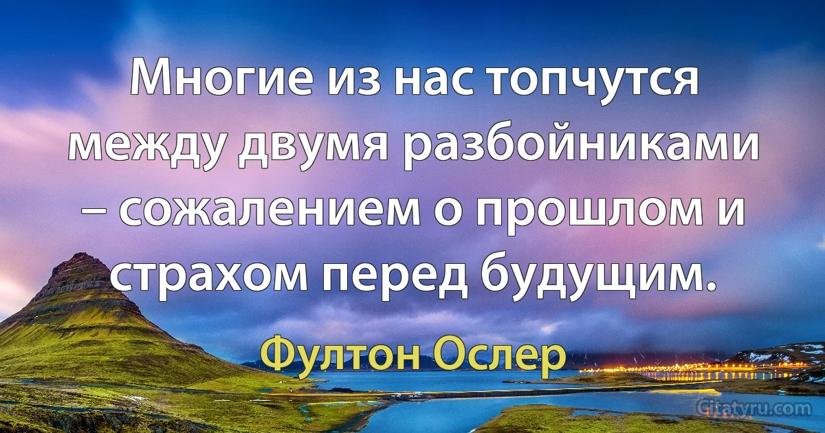 Многие из нас топчутся между двумя разбойниками – сожалением о прошлом и страхом перед будущим. (Фултон Ослер)