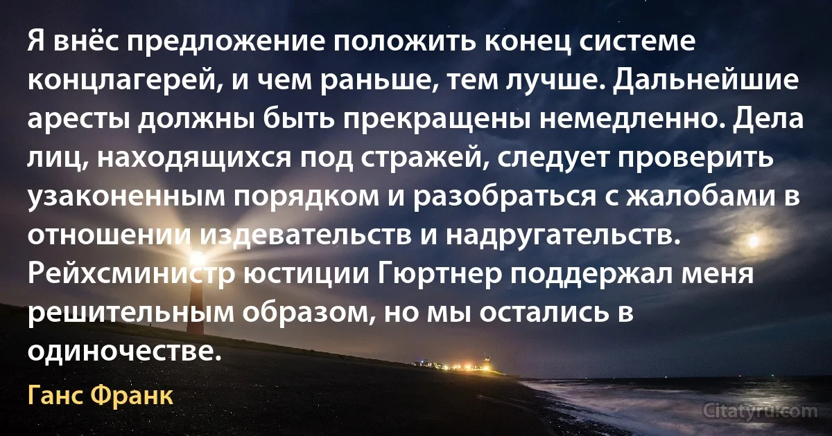 Я внёс предложение положить конец системе концлагерей, и чем раньше, тем лучше. Дальнейшие аресты должны быть прекращены немедленно. Дела лиц, находящихся под стражей, следует проверить узаконенным порядком и разобраться с жалобами в отношении издевательств и надругательств. Рейхсминистр юстиции Гюртнер поддержал меня решительным образом, но мы остались в одиночестве. (Ганс Франк)