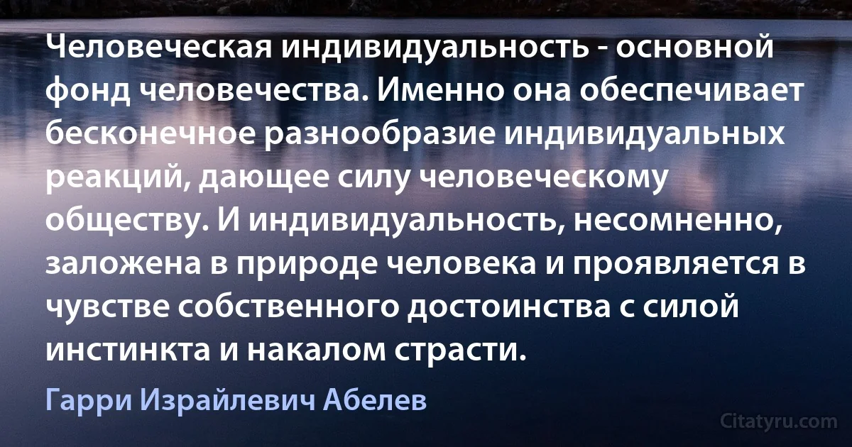 Человеческая индивидуальность - основной фонд человечества. Именно она обеспечивает бесконечное разнообразие индивидуальных реакций, дающее силу человеческому обществу. И индивидуальность, несомненно, заложена в природе человека и проявляется в чувстве собственного достоинства с силой инстинкта и накалом страсти. (Гарри Израйлевич Абелев)