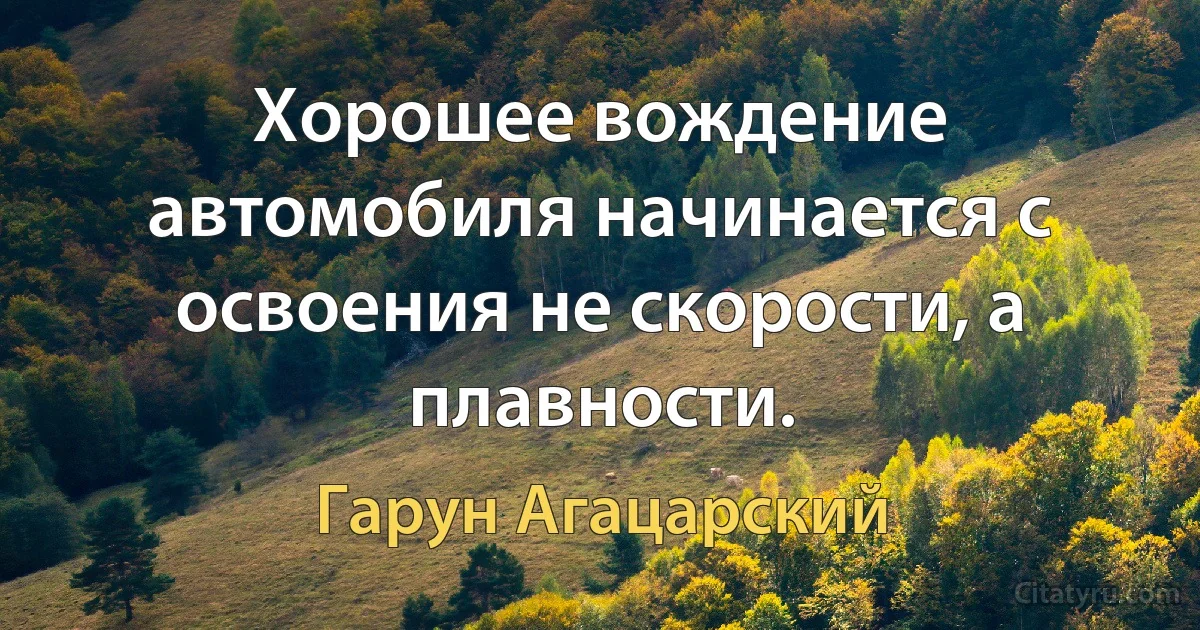 Хорошее вождение автомобиля начинается с освоения не скорости, а плавности. (Гарун Агацарский)