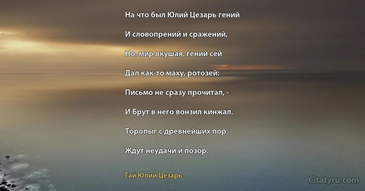 На что был Юлий Цезарь гений

И словопрений и сражений,

Но, мир вкушая, гений сей

Дал как-то маху, ротозей:

Письмо не сразу прочитал, -

И Брут в него вонзил кинжал.

Торопыг с древнейших пор

Ждут неудачи и позор. (Гай Юлий Цезарь)