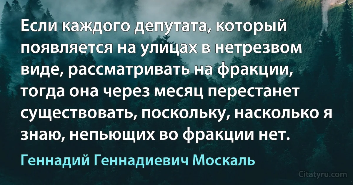 Если каждого депутата, который появляется на улицах в нетрезвом виде, рассматривать на фракции, тогда она через месяц перестанет существовать, поскольку, насколько я знаю, непьющих во фракции нет. (Геннадий Геннадиевич Москаль)