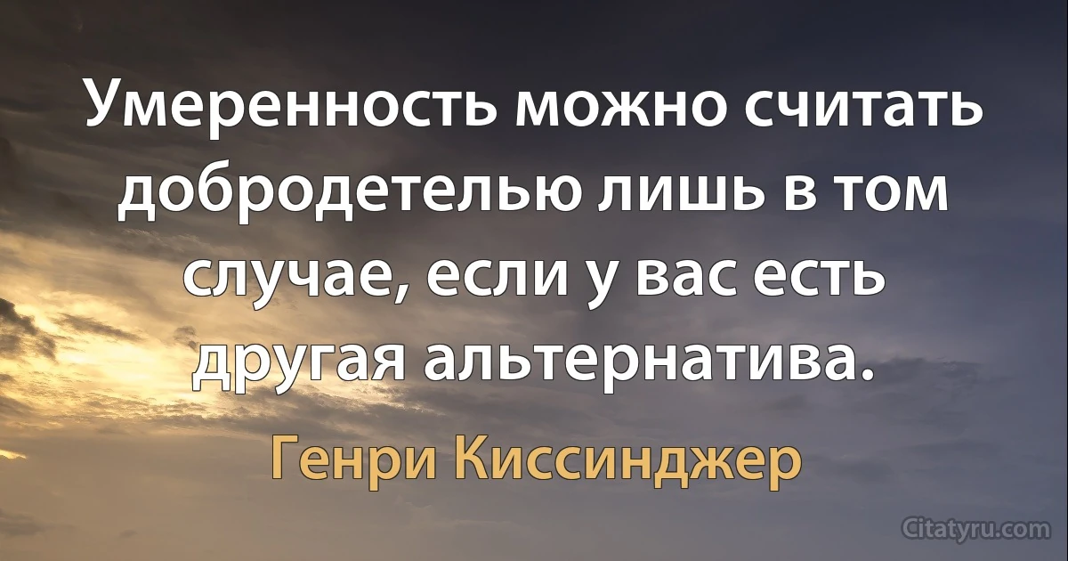 Умеренность можно считать добродетелью лишь в том случае, если у вас есть другая альтернатива. (Генри Киссинджер)