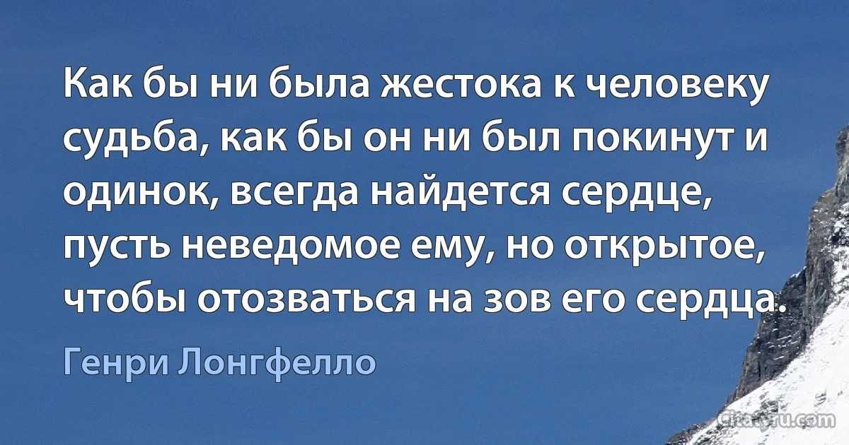 Как бы ни была жестока к человеку судьба, как бы он ни был покинут и одинок, всегда найдется сердце, пусть неведомое ему, но открытое, чтобы отозваться на зов его сердца. (Генри Лонгфелло)