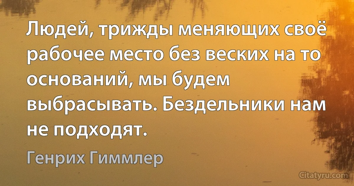 Людей, трижды меняющих своё рабочее место без веских на то оснований, мы будем выбрасывать. Бездельники нам не подходят. (Генрих Гиммлер)