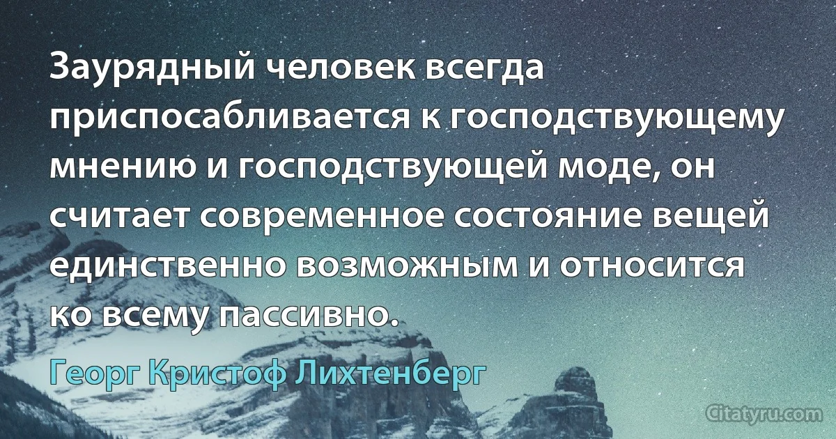 Заурядный человек всегда приспосабливается к господствующему мнению и господствующей моде, он считает современное состояние вещей единственно возможным и относится ко всему пассивно. (Георг Кристоф Лихтенберг)