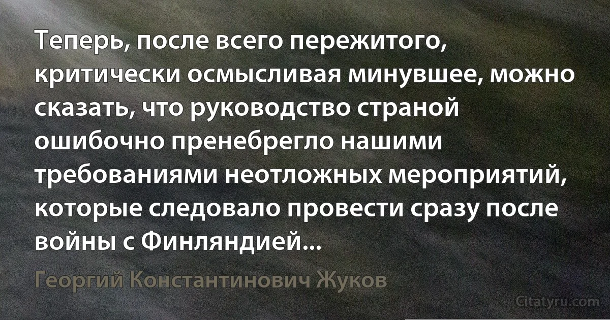 Теперь, после всего пережитого, критически осмысливая минувшее, можно сказать, что руководство страной ошибочно пренебрегло нашими требованиями неотложных мероприятий, которые следовало провести сразу после войны с Финляндией... (Георгий Константинович Жуков)