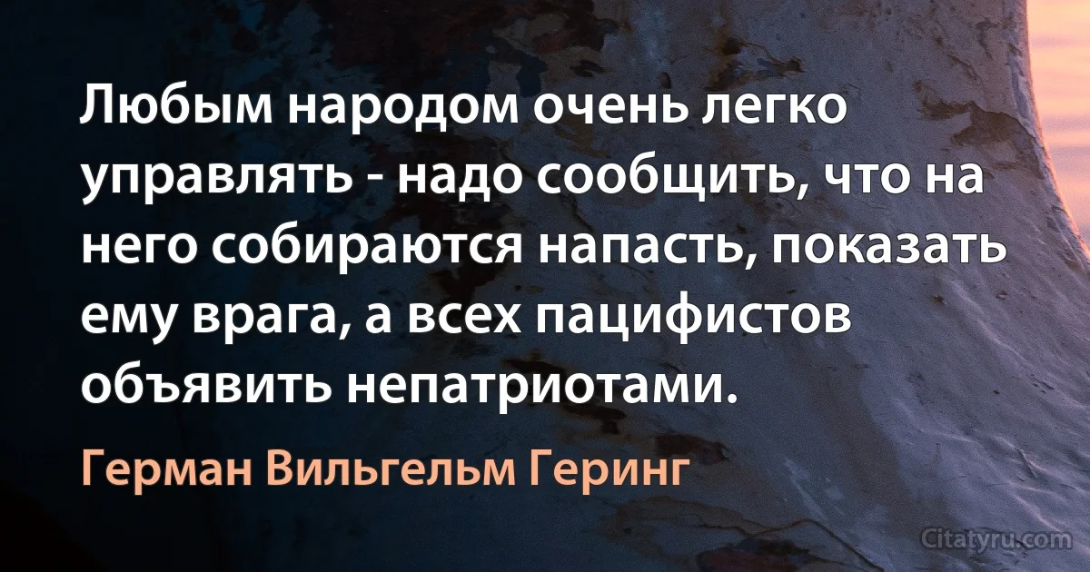 Любым народом очень легко управлять - надо сообщить, что на него собираются напасть, показать ему врага, а всех пацифистов объявить непатриотами. (Герман Вильгельм Геринг)