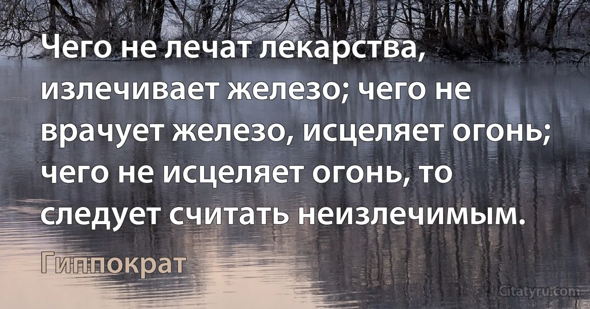 Чего не лечат лекарства, излечивает железо; чего не врачует железо, исцеляет огонь; чего не исцеляет огонь, то следует считать неизлечимым. (Гиппократ)