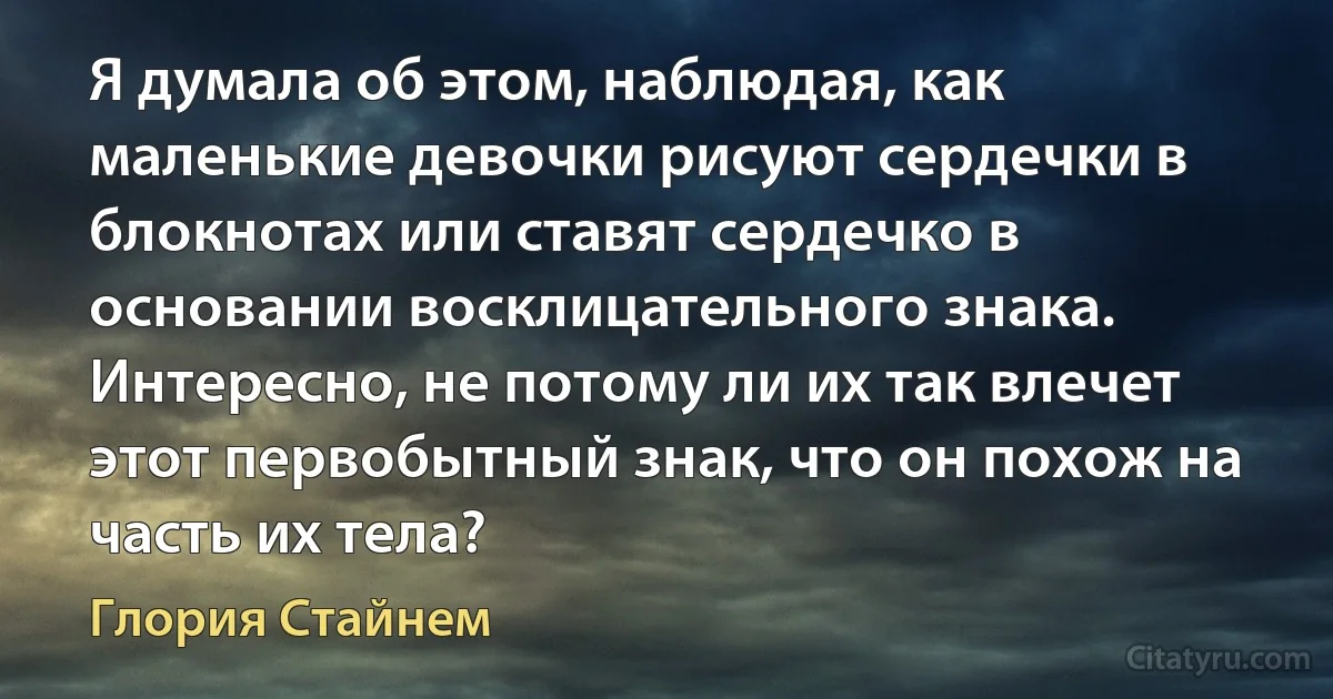 Я думала об этом, наблюдая, как маленькие девочки рисуют сердечки в блокнотах или ставят сердечко в основании восклицательного знака. Интересно, не потому ли их так влечет этот первобытный знак, что он похож на часть их тела? (Глория Стайнем)