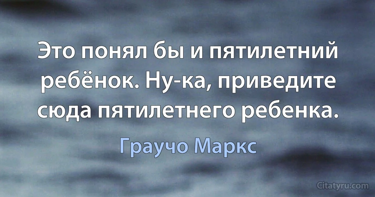 Это понял бы и пятилетний ребёнок. Ну-ка, приведите сюда пятилетнего ребенка. (Граучо Маркс)