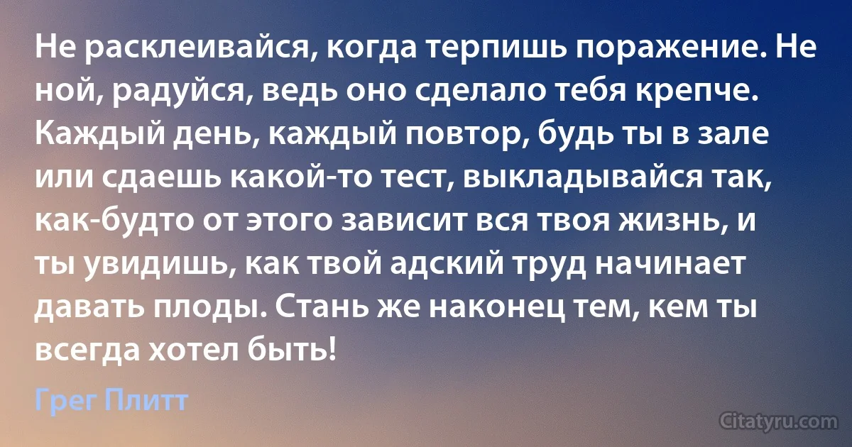 Не расклеивайся, когда терпишь поражение. Не ной, радуйся, ведь оно сделало тебя крепче. Каждый день, каждый повтор, будь ты в зале или сдаешь какой-то тест, выкладывайся так, как-будто от этого зависит вся твоя жизнь, и ты увидишь, как твой адский труд начинает давать плоды. Стань же наконец тем, кем ты всегда хотел быть! (Грег Плитт)