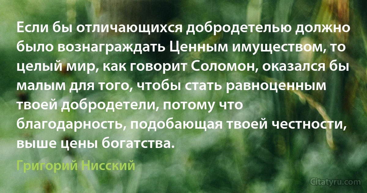 Если бы отличающихся добродетелью должно было вознаграждать Ценным имуществом, то целый мир, как говорит Соломон, оказался бы малым для того, чтобы стать равноценным твоей добродетели, потому что благодарность, подобающая твоей честности, выше цены богатства. (Григорий Нисский)