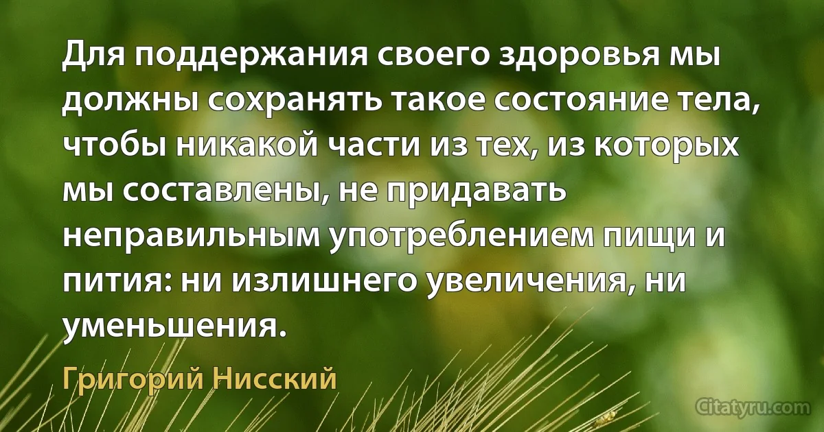 Для поддержания своего здоровья мы должны сохранять такое состояние тела, чтобы никакой части из тех, из которых мы составлены, не придавать неправильным употреблением пищи и пития: ни излишнего увеличения, ни уменьшения. (Григорий Нисский)