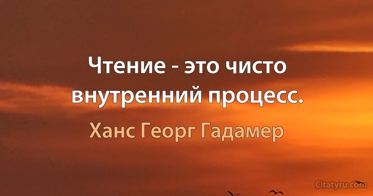 Чтение - это чисто внутренний процесс. (Ханс Георг Гадамер)