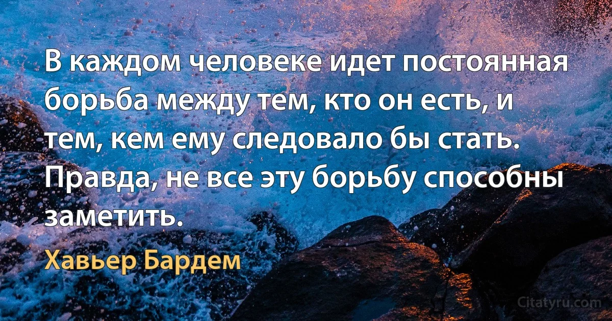 В каждом человеке идет постоянная борьба между тем, кто он есть, и тем, кем ему следовало бы стать. Правда, не все эту борьбу способны заметить. (Хавьер Бардем)