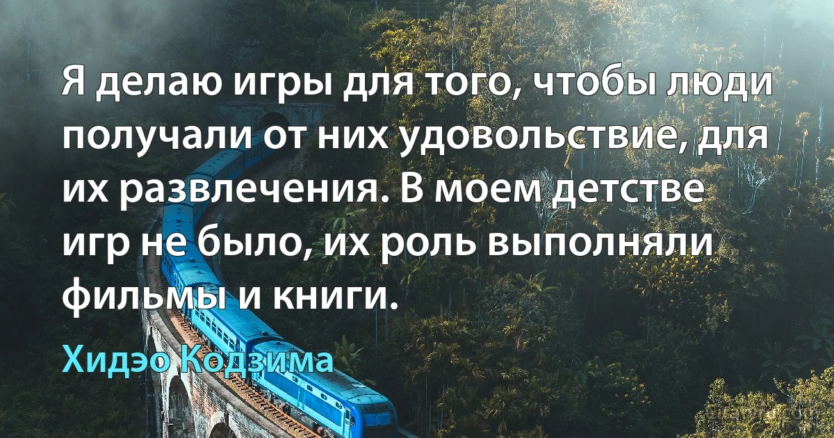 Я делаю игры для того, чтобы люди получали от них удовольствие, для их развлечения. В моем детстве игр не было, их роль выполняли фильмы и книги. (Хидэо Кодзима)