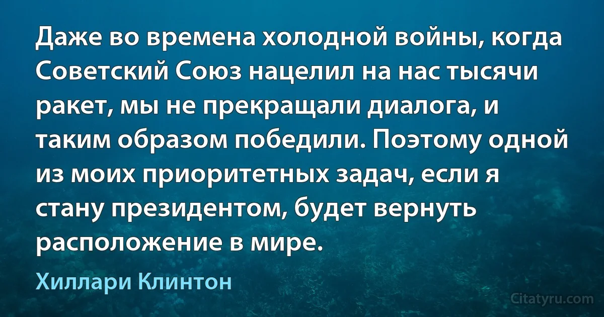 Даже во времена холодной войны, когда Советский Союз нацелил на нас тысячи ракет, мы не прекращали диалога, и таким образом победили. Поэтому одной из моих приоритетных задач, если я стану президентом, будет вернуть расположение в мире. (Хиллари Клинтон)