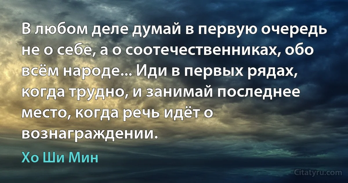 В любом деле думай в первую очередь не о себе, а о соотечественниках, обо всём народе... Иди в первых рядах, когда трудно, и занимай последнее место, когда речь идёт о вознаграждении. (Хо Ши Мин)