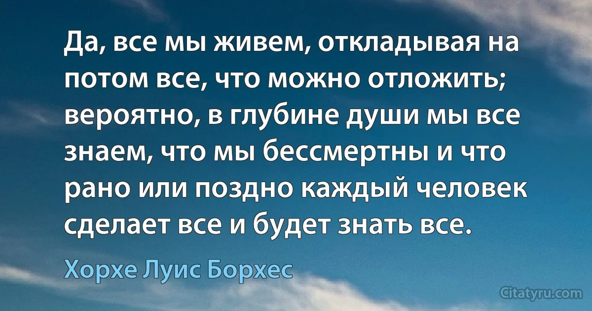 Да, все мы живем, откладывая на потом все, что можно отложить; вероятно, в глубине души мы все знаем, что мы бессмертны и что рано или поздно каждый человек сделает все и будет знать все. (Хорхе Луис Борхес)