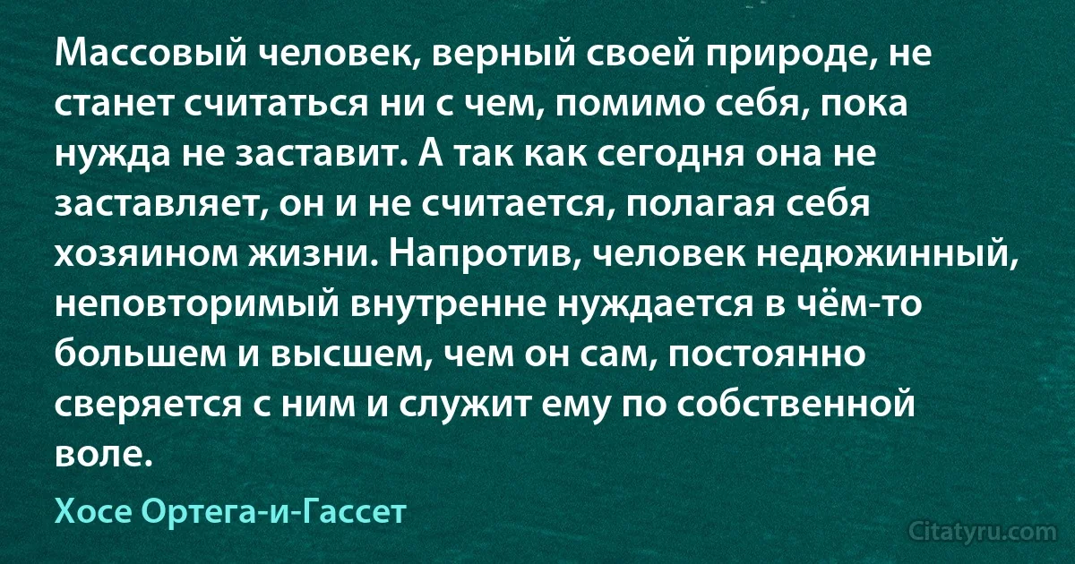 Массовый человек, верный своей природе, не станет считаться ни с чем, помимо себя, пока нужда не заставит. А так как сегодня она не заставляет, он и не считается, полагая себя хозяином жизни. Напротив, человек недюжинный, неповторимый внутренне нуждается в чём-то большем и высшем, чем он сам, постоянно сверяется с ним и служит ему по собственной воле. (Хосе Ортега-и-Гассет)