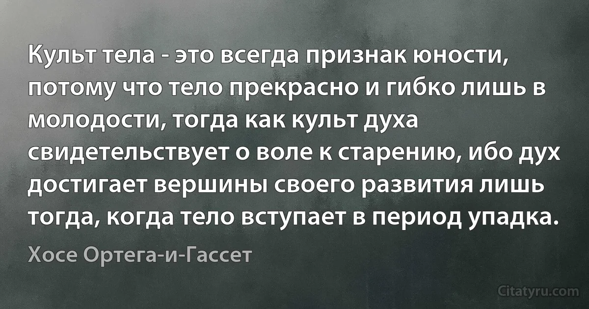 Культ тела - это всегда признак юности, потому что тело прекрасно и гибко лишь в молодости, тогда как культ духа свидетельствует о воле к старению, ибо дух достигает вершины своего развития лишь тогда, когда тело вступает в период упадка. (Хосе Ортега-и-Гассет)