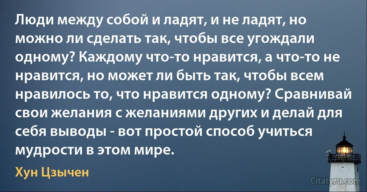 Люди между собой и ладят, и не ладят, но можно ли сделать так, чтобы все угождали одному? Каждому что-то нравится, а что-то не нравится, но может ли быть так, чтобы всем нравилось то, что нравится одному? Сравнивай свои желания с желаниями других и делай для себя выводы - вот простой способ учиться мудрости в этом мире. (Хун Цзычен)