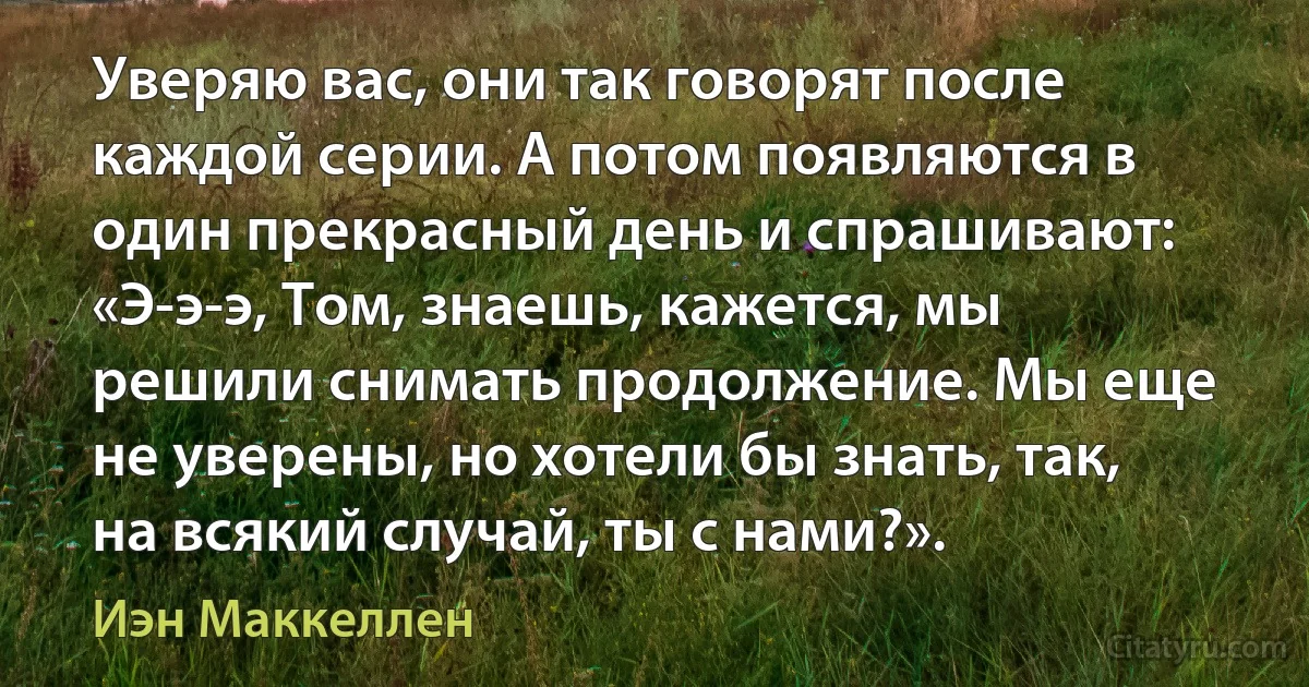 Уверяю вас, они так говорят после каждой серии. А потом появляются в один прекрасный день и спрашивают: «Э-э-э, Том, знаешь, кажется, мы решили снимать продолжение. Мы еще не уверены, но хотели бы знать, так, на всякий случай, ты с нами?». (Иэн Маккеллен)