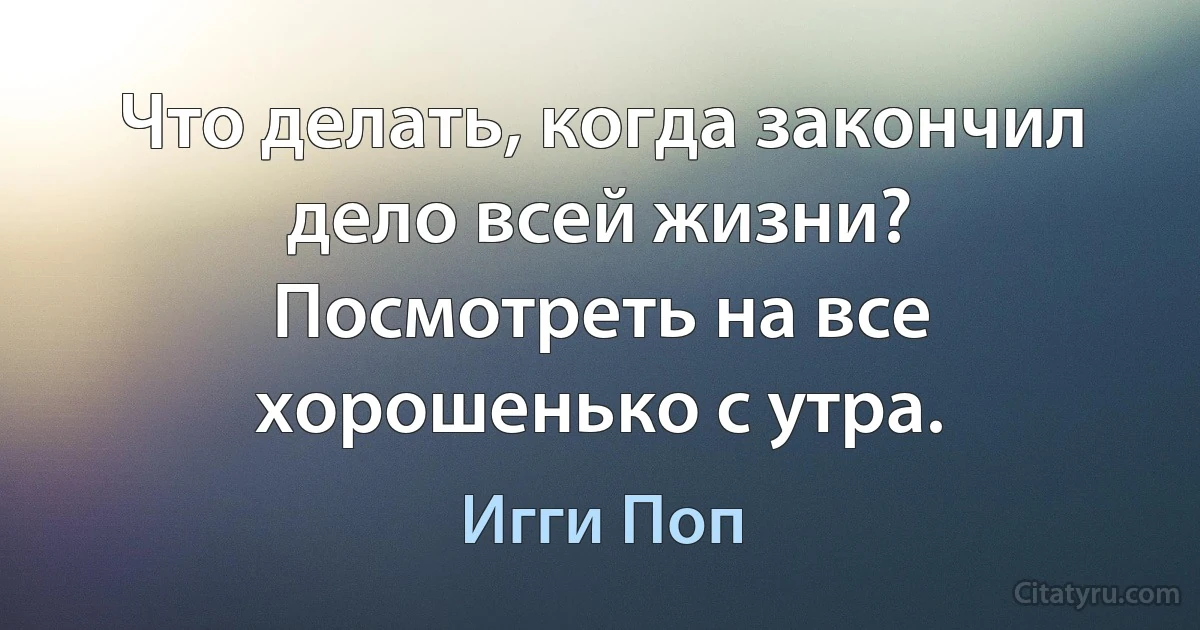 Что делать, когда закончил дело всей жизни? Посмотреть на все хорошенько с утра. (Игги Поп)