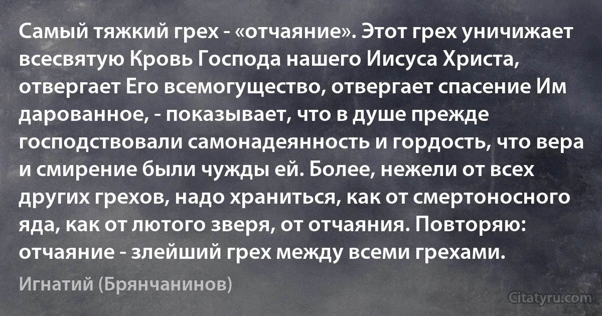 Самый тяжкий грех - «отчаяние». Этот грех уничижает всесвятую Кровь Господа нашего Иисуса Христа, отвергает Его всемогущество, отвергает спасение Им дарованное, - показывает, что в душе прежде господствовали самонадеянность и гордость, что вера и смирение были чужды ей. Более, нежели от всех других грехов, надо храниться, как от смертоносного яда, как от лютого зверя, от отчаяния. Повторяю: отчаяние - злейший грех между всеми грехами. (Игнатий (Брянчанинов))