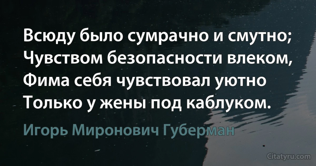 Всюду было сумрачно и смутно; 
Чувством безопасности влеком,
Фима себя чувствовал уютно 
Только у жены под каблуком. (Игорь Миронович Губерман)