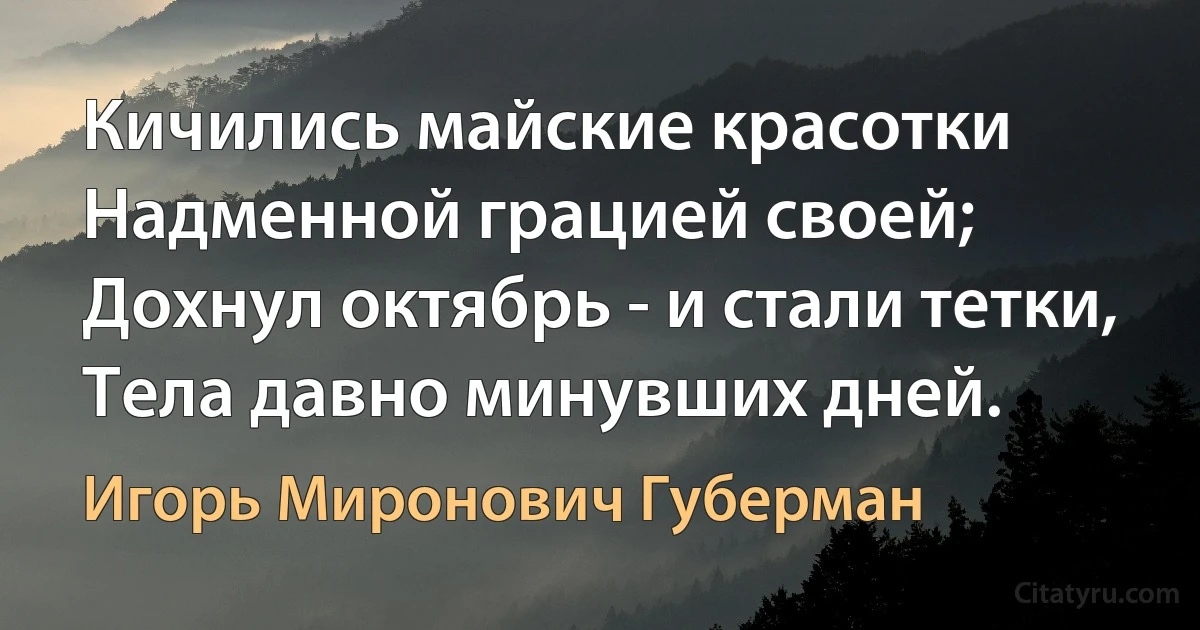 Кичились майские красотки
Надменной грацией своей;
Дохнул октябрь - и стали тетки,
Тела давно минувших дней. (Игорь Миронович Губерман)