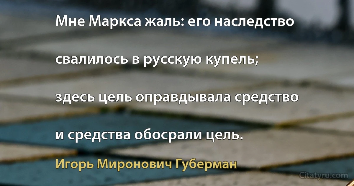 Мне Маркса жаль: его наследство

свалилось в русскую купель;

здесь цель оправдывала средство

и средства обосрали цель. (Игорь Миронович Губерман)