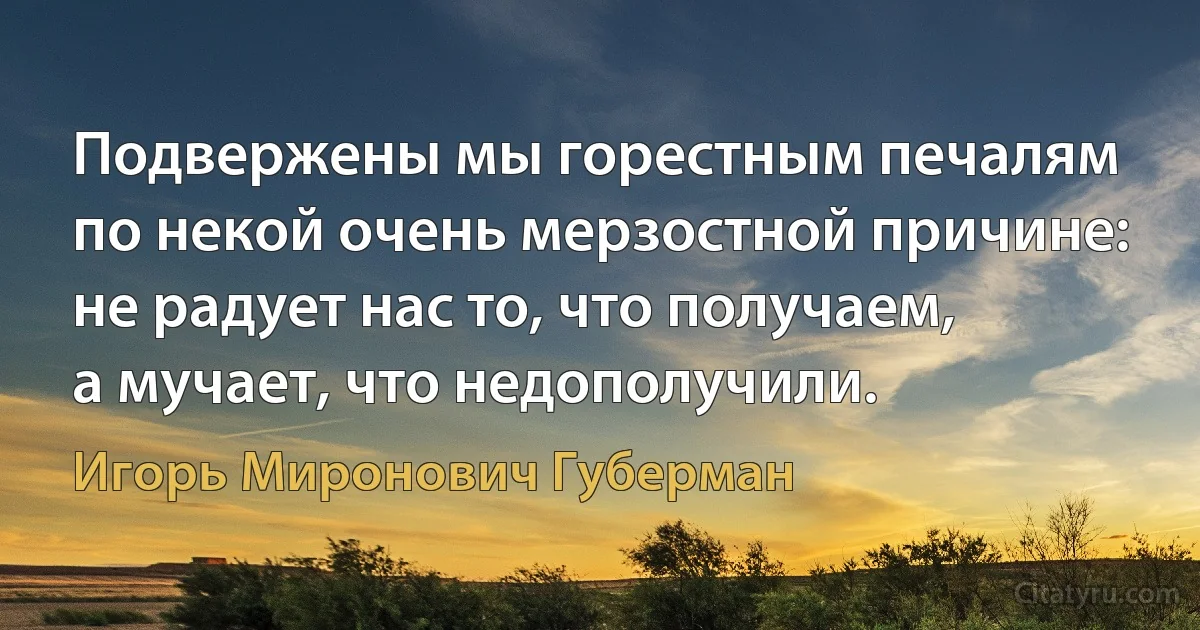 Подвержены мы горестным печалям
по некой очень мерзостной причине:
не радует нас то, что получаем,
а мучает, что недополучили. (Игорь Миронович Губерман)