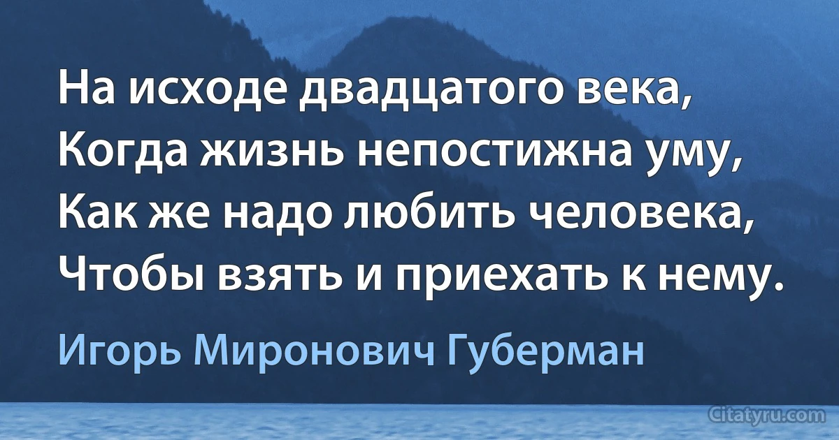 На исходе двадцатого века,
Когда жизнь непостижна уму,
Как же надо любить человека,
Чтобы взять и приехать к нему. (Игорь Миронович Губерман)