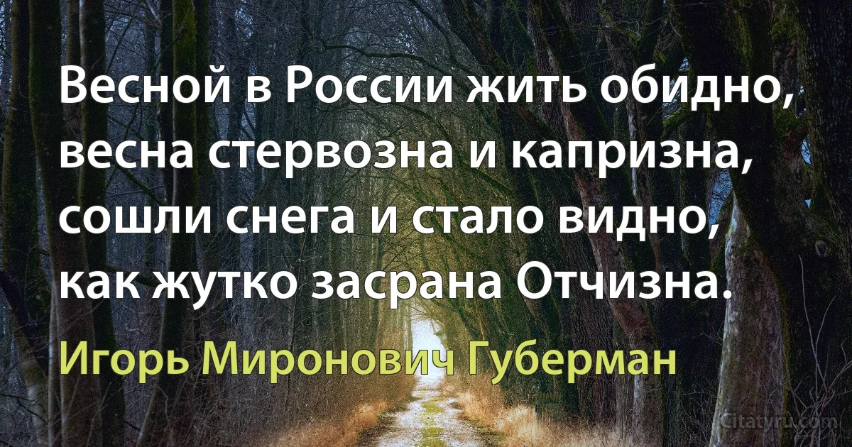 Весной в России жить обидно, весна стервозна и капризна, сошли снега и стало видно, как жутко засрана Отчизна. (Игорь Миронович Губерман)