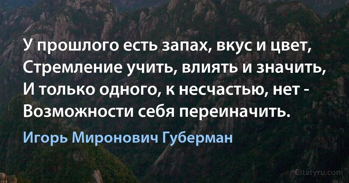 У прошлого есть запах, вкус и цвет,
Стремление учить, влиять и значить,
И только одного, к несчастью, нет -
Возможности себя переиначить. (Игорь Миронович Губерман)