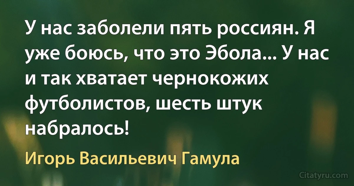 У нас заболели пять россиян. Я уже боюсь, что это Эбола... У нас и так хватает чернокожих футболистов, шесть штук набралось! (Игорь Васильевич Гамула)