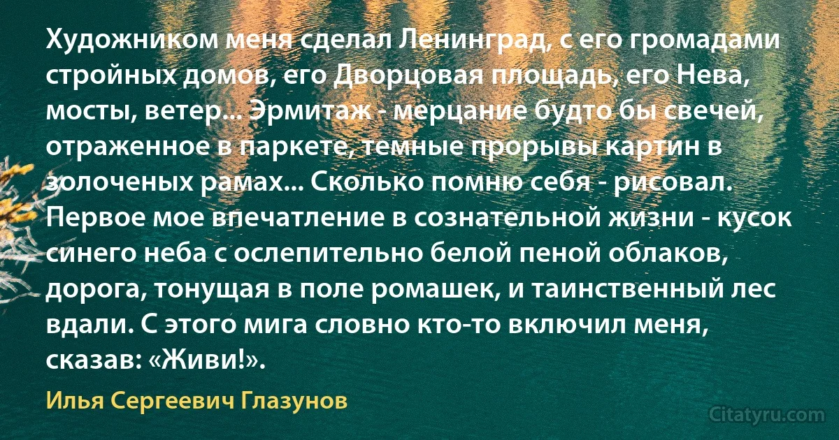 Художником меня сделал Ленинград, с его громадами стройных домов, его Дворцовая площадь, его Нева, мосты, ветер... Эрмитаж - мерцание будто бы свечей, отраженное в паркете, темные прорывы картин в золоченых рамах... Сколько помню себя - рисовал. Первое мое впечатление в сознательной жизни - кусок синего неба с ослепительно белой пеной облаков, дорога, тонущая в поле ромашек, и таинственный лес вдали. С этого мига словно кто-то включил меня, сказав: «Живи!». (Илья Сергеевич Глазунов)