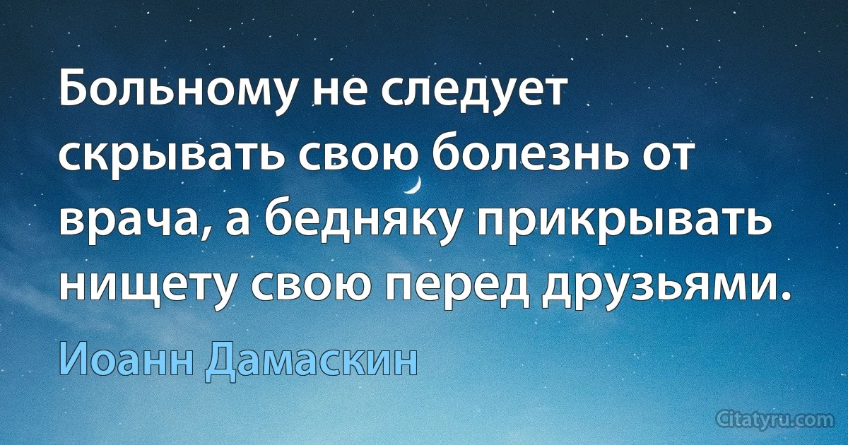 Больному не следует скрывать свою болезнь от врача, а бедняку прикрывать нищету свою перед друзьями. (Иоанн Дамаскин)