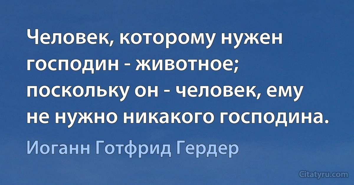 Человек, которому нужен господин - животное; поскольку он - человек, ему не нужно никакого господина. (Иоганн Готфрид Гердер)