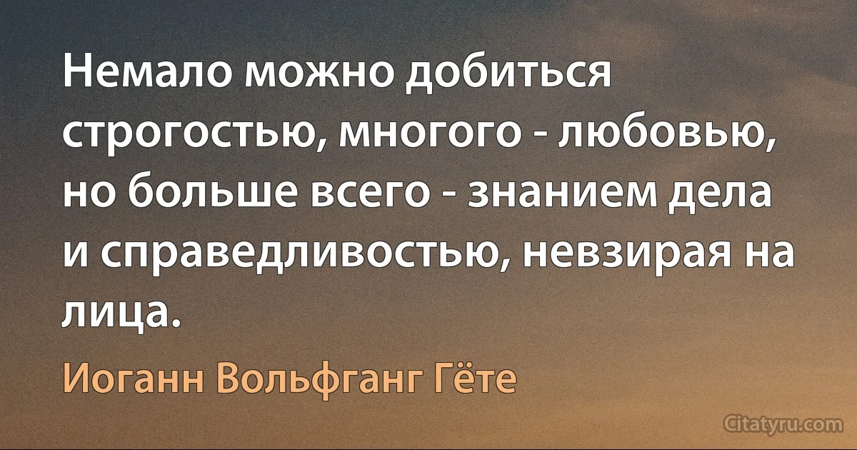 Немало можно добиться строгостью, многого - любовью, но больше всего - знанием дела и справедливостью, невзирая на лица. (Иоганн Вольфганг Гёте)