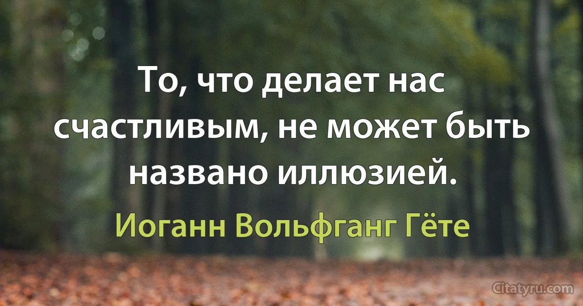 То, что делает нас счастливым, не может быть названо иллюзией. (Иоганн Вольфганг Гёте)