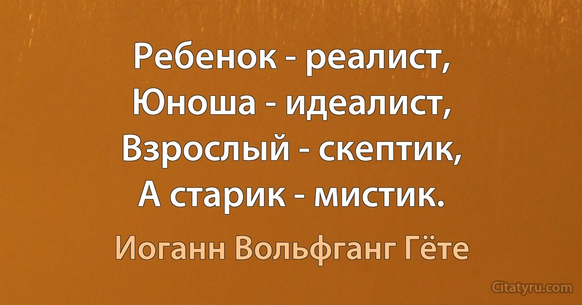 Ребенок - реалист,
Юноша - идеалист,
Взрослый - скептик,
А старик - мистик. (Иоганн Вольфганг Гёте)