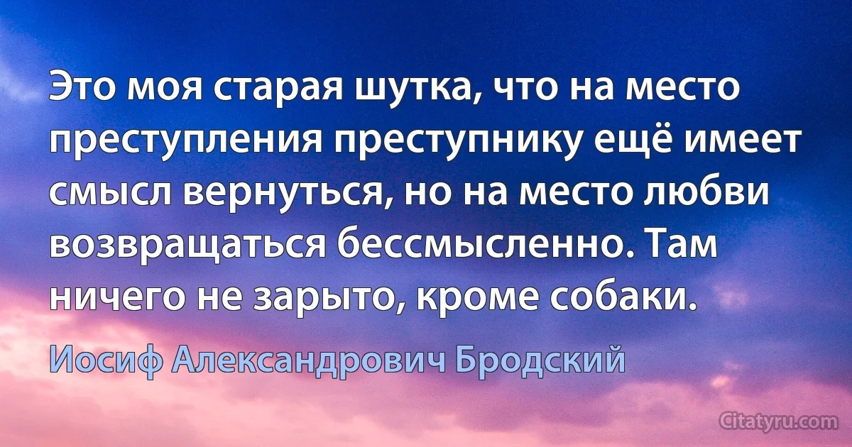 Это моя старая шутка, что на место преступления преступнику ещё имеет смысл вернуться, но на место любви возвращаться бессмысленно. Там ничего не зарыто, кроме собаки. (Иосиф Александрович Бродский)