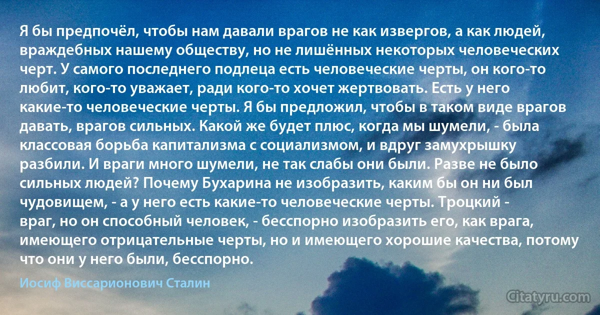 Я бы предпочёл, чтобы нам давали врагов не как извергов, а как людей, враждебных нашему обществу, но не лишённых некоторых человеческих черт. У самого последнего подлеца есть человеческие черты, он кого-то любит, кого-то уважает, ради кого-то хочет жертвовать. Есть у него какие-то человеческие черты. Я бы предложил, чтобы в таком виде врагов давать, врагов сильных. Какой же будет плюс, когда мы шумели, - была классовая борьба капитализма с социализмом, и вдруг замухрышку разбили. И враги много шумели, не так слабы они были. Разве не было сильных людей? Почему Бухарина не изобразить, каким бы он ни был чудовищем, - а у него есть какие-то человеческие черты. Троцкий - враг, но он способный человек, - бесспорно изобразить его, как врага, имеющего отрицательные черты, но и имеющего хорошие качества, потому что они у него были, бесспорно. (Иосиф Виссарионович Сталин)